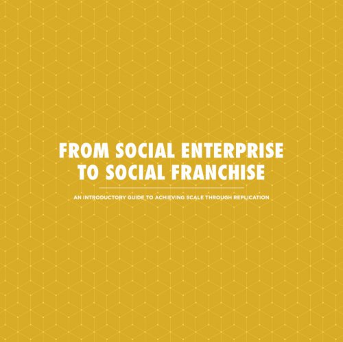 From Social Enterprise To Social Franchise: An Introductory Guide To Achieving Scale Through Replication