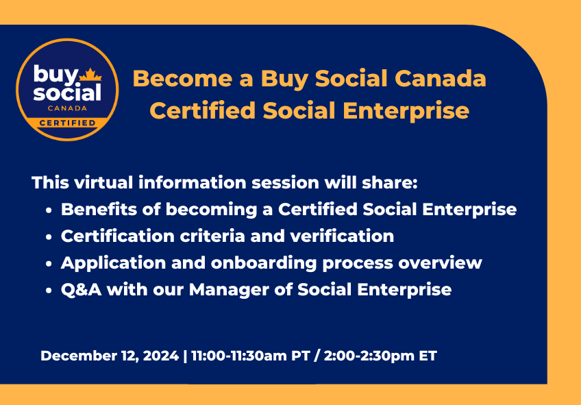 Become a Buy Social Canada Certified Social Enterprise This virtual information session will share: - Benefits of becoming a Certified Social Enterprise - Certification criteria and verification - Application and onboarding process overview - Q&A with our Manager of Social Enterprise December 12, 2024 | 11:00-11:30 PT / 2:00-2:30pm ET