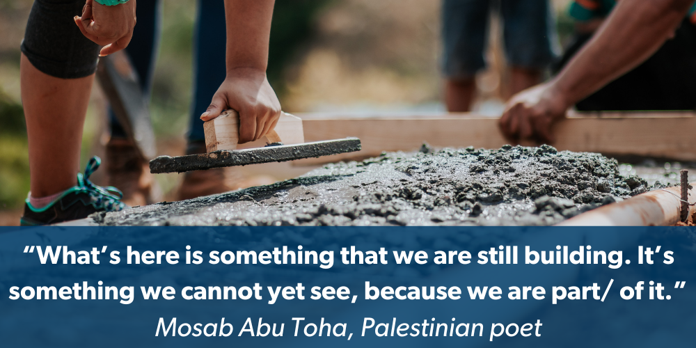 People building the foundation of a building with text that says What’s here is something that we are still building. It’s something we cannot yet see, because we are part of it -- a quote attributed to Palestinian poet Mosab Abu Toha.