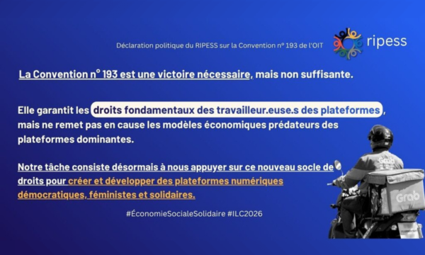 Déclaration politique u RIPESS sur la Convention numero 193 de l'OIT La Convention numero 193 est une victoire nécessaire, mais non suffisante. Elle garantit les droits fondamentaux des travailleur.euse.s des plateformes, mais ne remet pas en cause les modèles économiques prédateurs des plateformes dominantes. Notre tâche consiste désormais à nous appuyer sur ce nouveau socle de droits pour créer et développer des plateformes numériques démocratiques, féministes et solidaires. #ÉconomieSocialeSolidaire #ILC2026
